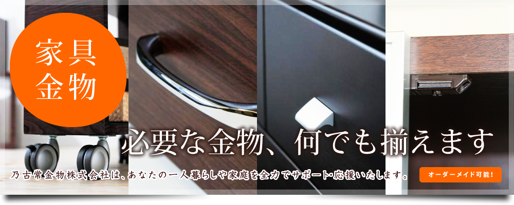 家具等の金物、金具製作なら福山市の乃古常金物株式会社へお任せ下さい。家具金物、建具金物、陳列金物、リフォーム金物、収納金物など金具、金物の制作を承っております。